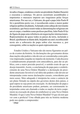 60/ O Oitavo

invadiu o Iraque, condenou a morte seu presidente (Sadam Hussein)
e executou a sentença. Os povos assistiram assombrados e
impotentes o massacre imposto aos iraquianos pelas forças
americanas. Por sua vez, o Vaticano, do qual o papa João Paulo II
foi o penúltimo porta voz, é reconhecido como o maior poder
religioso-político do planeta. Aclamado como cabeça do movimento
ecumênico, que busca reunir todas as denominações religiosas em
um só corpo, e também como professo pacifista, João Paulo II fez
da figura do papa uma referência em negociações internacionais.
Representantes de quase todos os países da terra, incluindo o
Brasil, ajoelharam-se diante dele, beijando seu anel; reconhecendo
neste ato a soberania do papa sobre eles mesmos e, por
conseguinte, sobre as nações as quais representavam.

     Estados Unidos e Vaticano não são meros figurantes no pal-
co de eventos da história. As declarações dos governantes destas
duas nações não podem e não devem ser consideradas como pala-
vras impensadas surgidas no impulso do momento. Cada discurso
é cuidadosamente preparado com antecedência, para dar ao pú-
blico, com a maior precisão possível, o sentido exato do que se
deseja transmitir. Assim, a conclamação do papa para o estabele-
cimento de uma Nova Ordem Mundial e a declaração do presi-
dente americano favorável a tal idéia não podem e não devem ser
interpretadas como meras declarações casuais, coincidentes por
mero acaso. Mais adequado é interpreta-las como o anúncio de
um plano firmado na cúpula dos governos destes dois países, o
qual espera-se seja posto em execução. As declarações do papa e
do presidente americano podem, portanto, ser corretamente in-
terpretadas como um chamado a todas as nações da terra coope-
rarem na execução do plano de estabelecer-se uma Nova Ordem
Mundial. O que é uma Nova Ordem Mundial? O que ela tem que
ver com a profecia? Uma olhada para trás na história moderna
pode nos ajudar a compreender:
   “1944
 