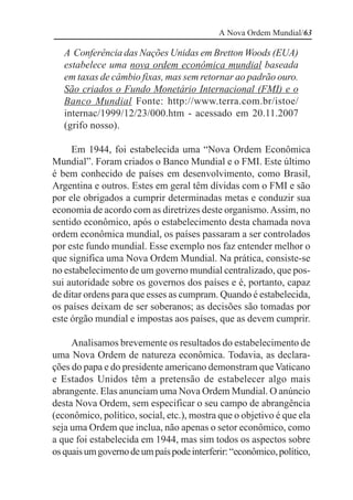A Nova Ordem Mundial/63

   A Conferência das Nações Unidas em Bretton Woods (EUA)
   estabelece uma nova ordem econômica mundial baseada
   em taxas de câmbio fixas, mas sem retornar ao padrão ouro.
   São criados o Fundo Monetário Internacional (FMI) e o
   Banco Mundial Fonte: http://www.terra.com.br/istoe/
   internac/1999/12/23/000.htm - acessado em 20.11.2007
   (grifo nosso).

     Em 1944, foi estabelecida uma “Nova Ordem Econômica
Mundial”. Foram criados o Banco Mundial e o FMI. Este último
é bem conhecido de países em desenvolvimento, como Brasil,
Argentina e outros. Estes em geral têm dívidas com o FMI e são
por ele obrigados a cumprir determinadas metas e conduzir sua
economia de acordo com as diretrizes deste organismo. Assim, no
sentido econômico, após o estabelecimento desta chamada nova
ordem econômica mundial, os países passaram a ser controlados
por este fundo mundial. Esse exemplo nos faz entender melhor o
que significa uma Nova Ordem Mundial. Na prática, consiste-se
no estabelecimento de um governo mundial centralizado, que pos-
sui autoridade sobre os governos dos países e é, portanto, capaz
de ditar ordens para que esses as cumpram. Quando é estabelecida,
os países deixam de ser soberanos; as decisões são tomadas por
este órgão mundial e impostas aos países, que as devem cumprir.

     Analisamos brevemente os resultados do estabelecimento de
uma Nova Ordem de natureza econômica. Todavia, as declara-
ções do papa e do presidente americano demonstram que Vaticano
e Estados Unidos têm a pretensão de estabelecer algo mais
abrangente. Elas anunciam uma Nova Ordem Mundial. O anúncio
desta Nova Ordem, sem especificar o seu campo de abrangência
(econômico, político, social, etc.), mostra que o objetivo é que ela
seja uma Ordem que inclua, não apenas o setor econômico, como
a que foi estabelecida em 1944, mas sim todos os aspectos sobre
os quais um governo de um país pode interferir: “econômico, político,
 