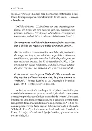 62/ O Oitavo

social... e religioso”. Existem hoje informações confirmando a exis-
tência de um plano para o estabelecimento de tal Ordem – leiamos o
relato abaixo:

   “O Clube de Roma (CDR) afirma ser uma organização in-
   formal de menos de cem pessoas que são, segundo suas
   próprias palavras, ‘científicos, educadores, economistas,
   humanistas, industriais e servidores civis internacionais’...

   Encarregou-se ao Clube de Roma a tarefa de supervisio-
   nar a divisão em regiões e a união do mundo inteiro...

   As conclusões e recomendações do Clube são publicadas
   de tempo em tempo, em relatórios especiais e altamente
   confidenciais, que são enviadas à elite do poder para se-
   rem postos em prática. Em 17 de setembro de 1973, o Clu-
   be enviou um destes relatórios, intitulado Modelo adapta-
   do por regiões do sistema de governo mundial...

   O documento revela que o Clube dividiu o mundo em
   dez regiões políticas/econômicas, às quais chama de
   “reinos”.” Fonte: Rumbo a La Ocupación Mundial,
   págs. 60, 61 (ênfase e grifo nossos).

      A fonte acima citada revela que há um plano constituído para
o estabelecimento de um governo mundial, dividindo o mundo em
dez regiões político/econômicas chamadas de “reinos”. Seria essa
informação uma mera especulação, ou a denúncia de um plano
real, porém desconhecido da maioria da população? A Bíblia nos
dá a resposta correta. Note que o Clube mencionado é chamado
“Clube de Roma”, referindo-se ao local onde este é sediado –
Roma. E o anjo, referindo-se à Igreja Católica, que tem sua sede
nessa cidade, diz:
 
