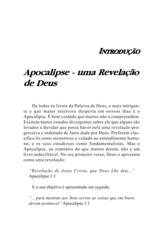 INTRODUÇÃO

Apocalipse - uma Revelação
de Deus

     De todos os livros da Palavra de Deus, o mais intrigan-
te e que maior interesse desperta em nossos dias é o
Apocalipse. É bem verdade que muitos não o compreendem.
Existem tantos estudos divergentes sobre ele que alguns são
levados a duvidar que possa haver nele uma revelação pro-
gressiva e ordenada de fatos dada por Deus. Preferem clas-
sifica-lo como misterioso e vedado ao entendimento huma-
no, e os seus estudiosos como fundamentalistas. Mas o
Apocalipse, ao contrário do que muitos dizem, não é um
livro indecifrável. No seu primeiro verso, Deus o apresenta
como uma revelação:

  “Revelação de Jesus Cristo, que Deus Lhe deu...”
  Apocalipse 1:1

    E o seu objetivo é apresentado em seguida:

  “... para mostrar aos Seus servos as coisas que em breve
  devem acontecer” Apocalipse 1:1
 