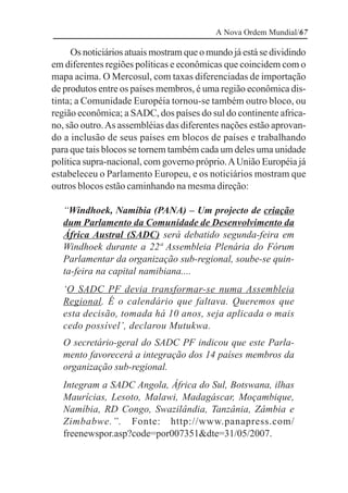 A Nova Ordem Mundial/67

     Os noticiários atuais mostram que o mundo já está se dividindo
em diferentes regiões políticas e econômicas que coincidem com o
mapa acima. O Mercosul, com taxas diferenciadas de importação
de produtos entre os países membros, é uma região econômica dis-
tinta; a Comunidade Européia tornou-se também outro bloco, ou
região econômica; a SADC, dos países do sul do continente africa-
no, são outro. As assembléias das diferentes nações estão aprovan-
do a inclusão de seus países em blocos de países e trabalhando
para que tais blocos se tornem também cada um deles uma unidade
política supra-nacional, com governo próprio. A União Européia já
estabeleceu o Parlamento Europeu, e os noticiários mostram que
outros blocos estão caminhando na mesma direção:

   “Windhoek, Namíbia (PANA) – Um projecto de criação
   dum Parlamento da Comunidade de Desenvolvimento da
   África Austral (SADC) será debatido segunda-feira em
   Windhoek durante a 22ª Assembleia Plenária do Fórum
   Parlamentar da organização sub-regional, soube-se quin-
   ta-feira na capital namibiana....
   ‘O SADC PF devia transformar-se numa Assembleia
   Regional. É o calendário que faltava. Queremos que
   esta decisão, tomada há 10 anos, seja aplicada o mais
   cedo possível’, declarou Mutukwa.
   O secretário-geral do SADC PF indicou que este Parla-
   mento favorecerá a integração dos 14 países membros da
   organização sub-regional.
   Integram a SADC Angola, África do Sul, Botswana, ilhas
   Maurícias, Lesoto, Malawi, Madagáscar, Moçambique,
   Namíbia, RD Congo, Swazilândia, Tanzânia, Zâmbia e
   Zimbabwe.”. Fonte: http://www.panapress.com/
   freenewspor.asp?code=por007351&dte=31/05/2007.
 