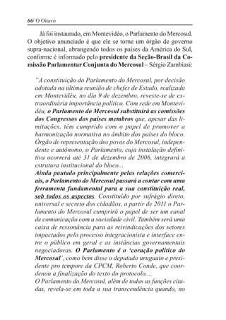 66/ O Oitavo

    Já foi instaurado, em Montevidéo, o Parlamento do Mercosul.
O objetivo anunciado é que ele se torne um órgão de governo
supra-nacional, abrangendo todos os países da América do Sul,
conforme é informado pelo presidente da Seção-Brasil da Co-
missão Parlamentar Conjunta do Mercosul – Sérgio Zambiasi:

   “A constituição do Parlamento do Mercosul, por decisão
   adotada na última reunião de chefes de Estado, realizada
   em Montevidéu, no dia 9 de dezembro, reveste-se de ex-
   traordinária importância política. Com sede em Montevi-
   déu, o Parlamento do Mercosul substituirá as comissões
   dos Congressos dos países membros que, apesar das li-
   mitações, têm cumprido com o papel de promover a
   harmonização normativa no âmbito dos países do bloco.
   Órgão de representação dos povos do Mercosul, indepen-
   dente e autônomo, o Parlamento, cuja instalação defini-
   tiva ocorrerá até 31 de dezembro de 2006, integrará a
   estrutura institucional do bloco...
   Ainda pautado principalmente pelas relações comerci-
   ais, o Parlamento do Mercosul passará a contar com uma
   ferramenta fundamental para a sua constituição real,
   sob todos os aspectos. Constituído por sufrágio direto,
   universal e secreto dos cidadãos, a partir de 2011 o Par-
   lamento do Mercosul cumprirá o papel de ser um canal
   de comunicação com a sociedade civil. Também será uma
   caixa de ressonância para as reivindicações dos setores
   impactados pelo processo integracionista e interface en-
   tre o público em geral e as instâncias governamentais
   negociadoras. O Parlamento é o ‘coração político do
   Mercosul’, como bem disse o deputado uruguaio e presi-
   dente pro tempore da CPCM, Roberto Conde, que coor-
   denou a finalização do texto do protocolo....
   O Parlamento do Mercosul, além de todas as funções cita-
   das, revela-se em toda a sua transcendência quando, no
 
