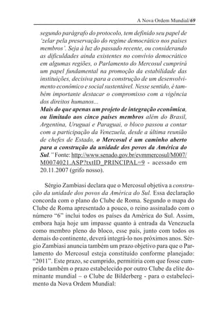 A Nova Ordem Mundial/69

  segundo parágrafo do protocolo, tem definido seu papel de
  ‘zelar pela preservação do regime democrático nos países
  membros’. Seja à luz do passado recente, ou considerando
  as dificuldades ainda existentes no convívio democrático
  em algumas regiões, o Parlamento do Mercosul cumprirá
  um papel fundamental na promoção da estabilidade das
  instituições, decisiva para a construção de um desenvolvi-
  mento econômico e social sustentável. Nesse sentido, é tam-
  bém importante destacar o compromisso com a vigência
  dos direitos humanos...
  Mais do que apenas um projeto de integração econômica,
  ou limitado aos cinco países membros além do Brasil,
  Argentina, Uruguai e Paraguai, o bloco passou a contar
  com a participação da Venezuela, desde a última reunião
  de chefes de Estado, o Mercosul é um caminho aberto
  para a construção da unidade dos povos da América do
  Sul.” Fonte: http://www.senado.gov.br/evmmercosul/M007/
  M0074021.ASP?txtID_PRINCIPAL=9 - acessado em
  20.11.2007 (grifo nosso).

     Sérgio Zambiasi declara que o Mercosul objetiva a constru-
ção da unidade dos povos da América do Sul. Essa declaração
concorda com o plano do Clube de Roma. Segundo o mapa do
Clube de Roma apresentado a pouco, o reino assinalado com o
número “6” inclui todos os países da América do Sul. Assim,
embora haja hoje um impasse quanto à entrada da Venezuela
como membro pleno do bloco, esse país, junto com todos os
demais do continente, deverá integrá-lo nos próximos anos. Sér-
gio Zambiasi anuncia também um prazo objetivo para que o Par-
lamento do Mercosul esteja constituído conforme planejado:
“2011”. Este prazo, se cumprido, permitiria com que fosse cum-
prido também o prazo estabelecido por outro Clube da elite do-
minante mundial – o Clube de Bilderberg - para o estabeleci-
mento da Nova Ordem Mundial:
 