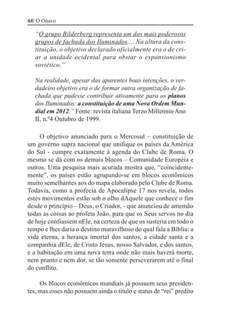 68/ O Oitavo

   “O grupo Bilderberg representa um dos mais poderosos
   grupos de fachada dos Iluminados.... Na altura da cons-
   tituição, o objetivo declarado oficialmente era o de cri-
   ar a unidade ocidental para obstar o expansionismo
   soviético.”

   Na realidade, apesar das aparentes boas intenções, o ver-
   dadeiro objetivo era o de formar outra organização de fa-
   chada que pudesse contribuir ativamente para os planos
   dos Iluminados: a constituição de uma Nova Ordem Mun-
   dial em 2012.” Fonte: revista italiana Terzo Millennio Ano
   II, n.º4 Outubro de 1999.

     O objetivo anunciado para o Mercosul – constituição de
um governo supra nacional que unifique os países da América
do Sul - cumpre exatamente à agenda do Clube de Roma. O
mesmo se dá com os demais blocos – Comunidade Européia e
outros. Uma pesquisa mais acurada mostra que, “coincidente-
mente”, os países estão agrupando-se em blocos econômicos
muito semelhantes aos do mapa elaborado pelo Clube de Roma.
Todavia, como a profecia de Apocalipse 17 nos revela, todos
estes movimentos estão sob o olho dAquele que conhece o fim
desde o princípio – Deus, o Criador, - que anunciou de antemão
todas as coisas ao profeta João, para que os Seus servos no dia
de hoje confiassem nEle, na certeza de que os susteria em todo o
tempo e lhes daria o destino maravilhoso do qual fala a Bíblia: a
vida eterna, a herança imortal dos santos, a cidade santa e a
companhia dEle, de Cristo Jesus, nosso Salvador, e dos santos,
e a habitação em uma nova terra onde não mais haverá morte,
nem pranto e nem dor, se tão somente perseverarem até o final
do conflito.

     Os blocos econômicos mundiais já possuem seus presiden-
tes, mas esses não possuem ainda o título e status de “rei” predito
 