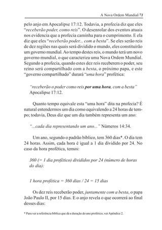 A Nova Ordem Mundial/71

pelo anjo em Apocalipse 17:12. Todavia, a profecia diz que eles
“receberão poder, como reis”. O desenrolar dos eventos atuais
nos evidencia que a profecia caminha para o cumprimento. E ela
diz que eles “receberão poder... com a besta”. Se eles serão reis
de dez regiões nas quais será dividido o mundo, eles constituirão
um governo mundial. Ao tempo destes reis, o mundo terá um novo
governo mundial, o que caracteriza uma Nova Ordem Mundial.
Segundo a profecia, quando estes dez reis receberem o poder, seu
reino será compartilhado com a besta, o próximo papa, e este
“governo compartilhado” durará “uma hora” profética:

    “receberão o poder como reis por uma hora, com a besta”
    Apocalipse 17:12.

     Quanto tempo equivale esta “uma hora” dita na profecia? É
natural entendermos um dia como equivalendo a 24 horas de tem-
po; todavia, Deus diz que um dia também representa um ano:

    “...cada dia representando um ano...” Números 14:34.

    Um ano, segundo o padrão bíblico, tem 360 dias*. O dia tem
24 horas. Assim, cada hora é igual a 1 dia dividido por 24. No
caso da hora profética, temos:

    360 (= 1 dia profético) divididos por 24 (número de horas
    do dia):


    1 hora profética = 360 dias / 24 = 15 dias

    Os dez reis receberão poder, juntamente com a besta, o papa
João Paulo II, por 15 dias. E o anjo revela o que ocorrerá ao final
desses dias:

* Para ver a referência bíblica que dá a duração do ano profético, ver Apêndice 2.
 