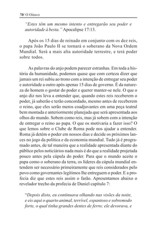 70/ O Oitavo

   “Estes têm um mesmo intento e entregarão seu poder e
   autoridade à besta.” Apocalipse 17:13.

    Após os 15 dias de reinado em conjunto com os dez reis,
o papa João Paulo II se tornará o soberano da Nova Ordem
Mundial. Será a mais alta autoridade terrestre, e terá poder
sobre todos.

     As palavras do anjo podem parecer estranhas. Em toda a his-
tória da humanidade, podemos quase que com certeza dizer que
jamais um rei subiu ao trono com a intenção de entregar seu poder
e autoridade a outro após apenas 15 dias de governo. É da nature-
za do homem o gostar do poder e querer manter-se nele. O que o
anjo diz nos leva a entender que, quando estes reis receberem o
poder, já saberão e terão concordado, mesmo antes de receberem
o reino, que eles serão meros coadjuvantes em uma peça teatral
bem montada e anteriormente planejada que será apresentada aos
olhos do mundo. Sobem como reis, mas já sobem com a intenção
de entregar o reino ao papa. O que os motivaria a fazer isso? O
que lemos sobre o Clube de Roma pode nos ajudar a entender.
Roma já detém o poder em nossos dias e decide os próximos lan-
ces no jogo da política e da economia mundial. Tudo já é progra-
mado antes, de tal maneira que a realidade apresentada diante do
público pelos noticiários nada mais é do que a realidade projetada
pouco antes pela cúpula do poder. Para que o mundo aceite o
papa como o soberano da terra, os líderes da cúpula mundial en-
tendem ser necessário primeiramente que reis considerados pelo
povo como governantes legítimos lhe entreguem o poder. E a pro-
fecia diz que estes reis assim o farão. Apresentamos abaixo o
revelador trecho da profecia de Daniel capítulo 7:

   “Depois disto, eu continuava olhando nas visões da noite,
   e eis aqui o quarto animal, terrível, espantoso e sobremodo
   forte, o qual tinha grandes dentes de ferro; ele devorava, e
 