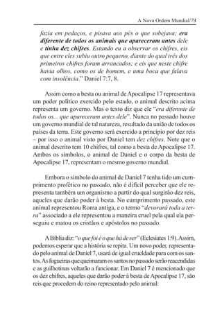 A Nova Ordem Mundial/73

   fazia em pedaços, e pisava aos pés o que sobejava; era
   diferente de todos os animais que apareceram antes dele
   e tinha dez chifres. Estando eu a observar os chifres, eis
   que entre eles subiu outro pequeno, diante do qual três dos
   primeiros chifres foram arrancados; e eis que neste chifre
   havia olhos, como os de homem, e uma boca que falava
   com insolência.” Daniel 7:7, 8.

     Assim como a besta ou animal de Apocalipse 17 representava
um poder político exercido pelo estado, o animal descrito acima
representa um governo. Mas o texto diz que ele “era diferente de
todos os... que apareceram antes dele”. Nunca no passado houve
um governo mundial de tal natureza, resultado da união de todos os
países da terra. Este governo será exercido a princípio por dez reis
– por isso o animal visto por Daniel tem dez chifres. Note que o
animal descrito tem 10 chifres, tal como a besta de Apocalipse 17.
Ambos os símbolos, o animal de Daniel e o corpo da besta de
Apocalipse 17, representam o mesmo governo mundial.

     Embora o símbolo do animal de Daniel 7 tenha tido um cum-
primento profético no passado, não é difícil perceber que ele re-
presenta também um organismo a partir do qual surgirão dez reis,
aqueles que darão poder à besta. No cumprimento passado, este
animal representou Roma antiga, e o termo “devorará toda a ter-
ra” associado a ele representou a maneira cruel pela qual ela per-
seguiu e matou os cristãos e apóstolos no passado.

      A Bíblia diz: “o que foi é o que há de ser” (Eclesiates 1:9). Assim,
podemos esperar que a história se repita. Um novo poder, representa-
do pelo animal de Daniel 7, usará de igual crueldade para com os san-
tos. As fogueiras que queimaram os santos no passado serão reacendidas
e as guilhotinas voltarão a funcionar. Em Daniel 7 é mencionado que
os dez chifres, aqueles que darão poder à besta de Apocalipse 17, são
reis que procedem do reino representado pelo animal:
 