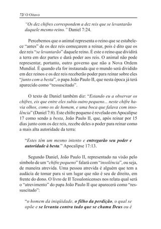 72/ O Oitavo

   “Os dez chifres correspondem a dez reis que se levantarão
   daquele mesmo reino.” Daniel 7:24.

     Percebemos que o animal representa o reino que se estabele-
ce “antes” de os dez reis começarem a reinar, pois é dito que os
dez reis “se levantarão” daquele reino. É este o reino que dividirá
a terra em dez partes e dará poder aos reis. O animal não pode
representar, portanto, outro governo que não a Nova Ordem
Mundial. É quando ela for instaurada que o mundo será dividido
em dez reinos e os dez reis receberão poder para reinar sobre eles
“junto com a besta”, o papa João Paulo II, que nesta época já terá
aparecido como “ressuscitado”.

     O texto de Daniel também diz: “Estando eu a observar os
chifres, eis que entre eles subiu outro pequeno... neste chifre ha-
via olhos, como os de homem, e uma boca que falava com inso-
lência” (Daniel 7:8). Este chifre pequeno é revelado em Apocalipse
17 como sendo a besta, João Paulo II, que, após reinar por 15
dias junto com os dez reis, recebe deles o poder para reinar como
a mais alta autoridade da terra:

   “Estes têm um mesmo intento e entregarão seu poder e
   autoridade à besta.” Apocalipse 17:13.

     Segundo Daniel, João Paulo II, representado na visão pelo
símbolo de um “chifre pequeno” falará com “insolência”, ou seja,
de maneira atrevida. Uma pessoa atrevida é alguém que tem a
audácia de tomar para si um lugar que não é seu de direito, em
frente do dono. O livro de II Tessalonicenses nos relata qual será
o “atrevimento” do papa João Paulo II que aparecerá como “res-
suscitado”:

   “o homem da iniqüidade, o filho da perdição, o qual se
   opõe e se levanta contra tudo que se chama Deus ou é
 