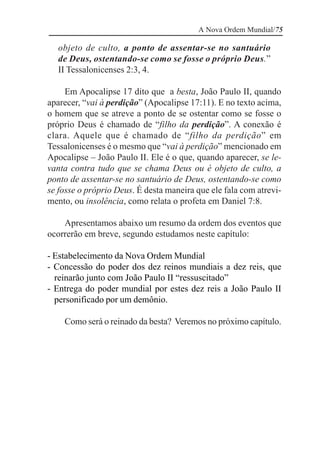 A Nova Ordem Mundial/75

  objeto de culto, a ponto de assentar-se no santuário
  de Deus, ostentando-se como se fosse o próprio Deus.”
  II Tessalonicenses 2:3, 4.

     Em Apocalipse 17 dito que a besta, João Paulo II, quando
aparecer, “vai à perdição” (Apocalipse 17:11). E no texto acima,
o homem que se atreve a ponto de se ostentar como se fosse o
próprio Deus é chamado de “filho da perdição”. A conexão é
clara. Aquele que é chamado de “filho da perdição” em
Tessalonicenses é o mesmo que “vai à perdição” mencionado em
Apocalipse – João Paulo II. Ele é o que, quando aparecer, se le-
vanta contra tudo que se chama Deus ou é objeto de culto, a
ponto de assentar-se no santuário de Deus, ostentando-se como
se fosse o próprio Deus. É desta maneira que ele fala com atrevi-
mento, ou insolência, como relata o profeta em Daniel 7:8.

    Apresentamos abaixo um resumo da ordem dos eventos que
ocorrerão em breve, segundo estudamos neste capítulo:

- Estabelecimento da Nova Ordem Mundial
- Concessão do poder dos dez reinos mundiais a dez reis, que
  reinarão junto com João Paulo II “ressuscitado”
- Entrega do poder mundial por estes dez reis a João Paulo II
  personificado por um demônio.

    Como será o reinado da besta? Veremos no próximo capítulo.
 