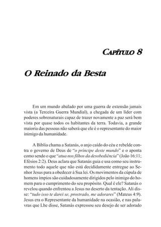 CAPÍTULO 8

O Reinado da Besta


     Em um mundo abalado por uma guerra de extensão jamais
vista (a Terceira Guerra Mundial), a chegada de um líder com
poderes sobrenaturais capaz de trazer novamente a paz será bem
vista por quase todos os habitantes da terra. Todavia, a grande
maioria das pessoas não saberá que ele é o representante do maior
inimigo da humanidade.

     A Bíblia chama a Satanás, o anjo caído do céu e rebelde con-
tra o governo de Deus de “o príncipe deste mundo” e o aponta
como sendo o que “atua nos filhos da desobediência” (João 16:11;
Efésios 2:2). Deus aclara que Satanás guia e usa como seu instru-
mento todo aquele que não está decididamente entregue ao Se-
nhor Jesus para a obedecer à Sua lei. Os movimentos da cúpula de
homens ímpios são cuidadosamente dirigidos pelo inimigo do ho-
mem para o cumprimento do seu propósito. Qual é ele? Satanás o
revelou quando enfrentou a Jesus no deserto da tentação. Ali dis-
se: “tudo isso te darei se, prostrado, me adorares” (Mateus 4:9).
Jesus era o Representante da humanidade na ocasião, e nas pala-
vras que Lhe disse, Satanás expressou seu desejo de ser adorado
 