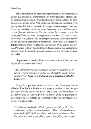 8/ O Oitavo

     Deus determinou-Se a revelar sempre àqueles que O servem, as
coisas que haverão de enfrentar em um futuro próximo, a fim de que
os acontecimentos não os encontrem desprevenidos. Antes do dilú-
vio, avisou ao Seu servo Noé sobre Sua intenção de destruir a terra
por águas e lhe deu a comissão de pregar esta mensagem para que
todos que a ouvissem e atendessem não perecessem. Noé fazia parte
da geração que enfrentaria o dilúvio; por isso foi em seu tempo, e não
antes, que Deus enviou a mensagem de advertência. O mesmo se dá
no livro de Apocalipse. Não haveria proveito para os homens o saber
coisas que aconteceriam somente muito tempo após sua morte, no
futuro; por isso Deus revela as coisas que em breve devem aconte-
cer. Portanto, toda revelação do livro de Apocalipse que venhamos a
compreender diz respeito ao nosso tempo - afetará diretamente nos-
sas vidas.

    Segundo está escrito, Deus dá a revelação aos Seus servos.
Quem são os servos de Deus?

   “Aos estrangeiros que se chegam ao SENHOR, para o ser-
   virem e para amarem o nome do SENHOR, sendo deste
   modo servos Seus, sim, todos os que guardam o sábado”
   Isaías 56:6

     Segundo a palavra acima, os servos de Deus guardam o
sábado. E o Senhor Se determinou para revelar as coisas que
em breve devem acontecer a eles. Deus lhes confiou o depósito
das revelações do Apocalipse. É, portanto, entre os guardadores
do sábado que o correto entendimento das suas profecias de-
verá ser encontrado.

   “Lembra-te do dia de sábado, para o santificar. Seis dias
   trabalharás e farás toda a tua obra. Mas o sétimo dia é o
   sábado do SENHOR, teu Deus; não farás nenhum traba-
   lho, nem tu, nem o teu filho, nem a tua filha, nem o teu
 