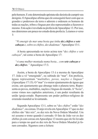 76/ O Oitavo

pelo homem. E este determinado apóstata não desistiu de cumprir seu
desígnio. O Apocalipse afirma que ele conseguirá fazer com que os
grandes e poderosos da terra o adorem e ordenem os homens de
todas as nações, tribos e línguas por eles representados a fazerem o
mesmo. Esta ação é revelada na profecia de Apocalipse 13. Por isso,
nos deteremos um pouco no estudo desta profecia. Leiamos o verso
1:

   “Vi emergir do mar uma besta que tinha dez chifres e sete
   cabeças e, sobre os chifres, dez diademas” Apocalipse 13:1.

    A besta apresentada no texto acima tem “dez chifres e sete
cabeças”, tal como a besta de Apocalipse 17:

   “vi uma mulher montada numa besta... com sete cabeças e
   dez chifres.” Apocalipse 17:3.

     Assim, a besta de Apocalipse 13 é a mesma de Apocalipse
17. João a vê “emergindo”, ou subindo do “mar”. Em profecia,
águas representam “multidões, povos, nações e línguas”
(Apocalipse 17:15). O “mar” é o maior ajuntamento de águas que
existe, um ajuntamento que abrange todo o planeta terra. Repre-
senta os povos, multidões, nações e línguas do mundo. A “besta”,
como vimos nos capítulos anteriores, é um poder resultante da
união igreja-estado. Representa um poder político-religioso de
extensão mundial se levantando.

     Segundo Apocalipse 13:1, sobre os “dez chifres” estão “dez
diademas”, ou coroas. O anjo revela em Apocalipse 17 que os dez
chifres são “dez reis”, os dez reis da Nova Ordem Mundial. Um
rei assume o trono quando é coroado. O fato de João ver os dez
chifres já com coroas em Apocalipse 13 mostra que ele foi levado
para o tempo no qual os dez reis da Nova Ordem Mundial já fo-
ram coroados. Sigamos com a leitura:
 