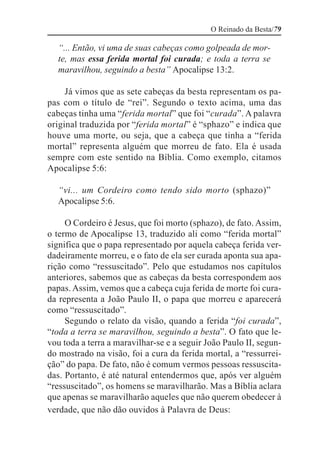 O Reinado da Besta/79

  “... Então, vi uma de suas cabeças como golpeada de mor-
  te, mas essa ferida mortal foi curada; e toda a terra se
  maravilhou, seguindo a besta” Apocalipse 13:2.

     Já vimos que as sete cabeças da besta representam os pa-
pas com o título de “rei”. Segundo o texto acima, uma das
cabeças tinha uma “ferida mortal” que foi “curada”. A palavra
original traduzida por “ferida mortal” é “sphazo” e indica que
houve uma morte, ou seja, que a cabeça que tinha a “ferida
mortal” representa alguém que morreu de fato. Ela é usada
sempre com este sentido na Bíblia. Como exemplo, citamos
Apocalipse 5:6:

  “vi... um Cordeiro como tendo sido morto (sphazo)”
  Apocalipse 5:6.

     O Cordeiro é Jesus, que foi morto (sphazo), de fato. Assim,
o termo de Apocalipse 13, traduzido ali como “ferida mortal”
significa que o papa representado por aquela cabeça ferida ver-
dadeiramente morreu, e o fato de ela ser curada aponta sua apa-
rição como “ressuscitado”. Pelo que estudamos nos capítulos
anteriores, sabemos que as cabeças da besta correspondem aos
papas. Assim, vemos que a cabeça cuja ferida de morte foi cura-
da representa a João Paulo II, o papa que morreu e aparecerá
como “ressuscitado”.
     Segundo o relato da visão, quando a ferida “foi curada”,
“toda a terra se maravilhou, seguindo a besta”. O fato que le-
vou toda a terra a maravilhar-se e a seguir João Paulo II, segun-
do mostrado na visão, foi a cura da ferida mortal, a “ressurrei-
ção” do papa. De fato, não é comum vermos pessoas ressuscita-
das. Portanto, é até natural entendermos que, após ver alguém
“ressuscitado”, os homens se maravilharão. Mas a Bíblia aclara
que apenas se maravilharão aqueles que não querem obedecer à
verdade, que não dão ouvidos à Palavra de Deus:
 