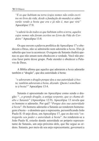 78/ O Oitavo

   “E os que habitam na terra (cujos nomes não estão escri-
   tos no livro da vida, desde a fundação do mundo) se admi-
   rarão vendo a besta que era e já não é, mas que virá”
   Apocalipse 17:8.

   “e adorá-la-ão todos os que habitam sobre a terra, aqueles
   cujos nomes não foram escritos no Livro da Vida do Cor-
   deiro” Apocalipse 13:8.

     Os que ouvem a palavra profética de Apocalipse 17 e obe-
decem a Deus, não se admirarão nem adorarão a besta. Eles já
saberão que isso ia acontecer. O engano de Satanás iludirá ape-
nas os que não amam nem obedecem a verdade. Você não pre-
cisa fazer parte desse grupo. Pode atender e obedecer a Pala-
vra de Deus.

    A Bíblia afirma que aqueles que adorarem a besta adorarão
também o “dragão”, que deu autoridade à besta:

   “e adoraram o dragão porque deu a sua autoridade à bes-
   ta; também adoraram a besta, dizendo: Quem é semelhan-
   te à besta?” Apocalipse 13:4.

     Satanás é apresentado no Apocalipse como sendo o dra-
gão: “...o grande dragão, a antiga serpente, que se chama di-
abo e Satanás” (Apocalipse 12:9). Apocalipse 13 revela que
os homens o adorarão. Por quê? “Porque deu sua autoridade
à besta”. Os homens adorarão a Satanás ao renderem homena-
gem à besta – o demônio que o representa, personificando João
Paulo II. O anjo disse, em Apocalipse 17, que os dez reis “en-
tregarão seu poder e autoridade à besta”. Ao renderem-se a
João Paulo II, estarão dando autoridade ao próprio represen-
tante de Satanás, um anjo próximo dele, que lhe segue as or-
dens. Satanás, por meio de seu anjo representante, governará a
 