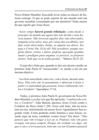 O Reinado da Besta/81

Nova Ordem Mundial, buscando levar todas as classes de ho-
mens consigo. O que se pode esperar de um mundo com um
governo mundial, comandado por um demônio? Nada menos
do que aquilo que Jesus disse:

  “nesse tempo haverá grande tribulação, como desde o
  princípio do mundo até agora não tem havido e nem ha-
  verá jamais. Não tivessem aqueles dias sido abreviados,
  ninguém seria salvo; mas, por causa dos escolhidos, tais
  dias serão abreviados. Então, se alguém vos disser: Eis
  aqui o Cristo! Ou: Ei-lo ali! Não acrediteis; porque sur-
  girão falsos cristos e falsos profetas operando grandes
  sinais e prodígios para enganar, se possível, os próprios
  eleitos. Vede que vo-lo tenho predito.” Mateus 24:21-25.

     O anjo diz a João que, quando os dez reis derem o poder ao
pretenso João Paulo II “ressuscitado”, se unirão a ele em um
mesmo objetivo:

  “recebem autoridade como reis, com a besta, durante uma
  hora. Têm estes um só pensamento e oferecem à besta o
  poder e a autoridade que possuem. Estes combaterão con-
  tra o Cordeiro” Apocalipse 17:14.

     Todos, o pretenso João Paulo II, governante da Nova Or-
dem Mundial, e os dez reis que lhe apoiarão, “combaterão con-
tra o Cordeiro”. João Batista apontou Jesus Cristo como o
Cordeiro de Deus (João 1:29). Jesus está hoje, não na terra,
mas no céu, ministrando em nosso favor. Aguardamos Sua se-
gunda vinda. Como poderão então Satanás e suas forças, es-
tando aqui na terra, combater contra Jesus? Ele disse: “Não
penseis que vim revogar a Lei ou os Profetas; não vim para
revogar, vim para cumprir. Porque em verdade vos digo: até
que o céu e a terra passem, nem um i ou um til jamais passará
 