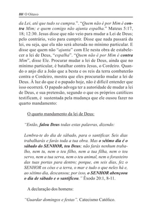 80/ O Oitavo

da Lei, até que tudo se cumpra.”. “Quem não é por Mim é con-
tra Mim; e quem comigo não ajunta espalha.” Mateus 5:17,
18; 12:30. Jesus disse que não veio para mudar a Lei de Deus;
pelo contrário, veio para cumprir. Disse que nada passará da
lei, ou seja, que ela não será alterada no mínimo particular. E
disse que quem não “ajunta” com Ele nesta obra de estabele-
cer a lei de Deus, “espalha”. “Quem não é por Mim é contra
Mim”, disse Ele. Procurar mudar a lei de Deus, ainda que no
mínimo particular, é batalhar contra Jesus, o Cordeiro. Quan-
do o anjo diz a João que a besta e os reis da terra combaterão
contra o Cordeiro, mostra que eles procurarão mudar a lei de
Deus. À luz do que é o papado hoje, não é difícil entender que
isso ocorrerá. O papado advoga ter a autoridade de mudar a lei
de Deus, e sua pretensão, segundo o que os próprios católicos
testificam, é sustentada pela mudança que ele ousou fazer no
quarto mandamento:

     O quarto mandamento da lei de Deus:

   “Então, falou Deus todas estas palavras, dizendo:

   Lembra-te do dia de sábado, para o santificar. Seis dias
   trabalharás e farás toda a tua obra. Mas o sétimo dia é o
   sábado do SENHOR, teu Deus; não farás nenhum traba-
   lho, nem tu, nem o teu filho, nem a tua filha, nem o teu
   servo, nem a tua serva, nem o teu animal, nem o forasteiro
   das tuas portas para dentro; porque, em seis dias, fez o
   SENHOR os céus e a terra, o mar e tudo o que neles há e,
   ao sétimo dia, descansou; por isso, o SENHOR abençoou
   o dia de sábado e o santificou.” Êxodo 20:1, 8-11.

     A declaração dos homens:

   “Guardar domingos e festas”. Catecismo Católico.
 