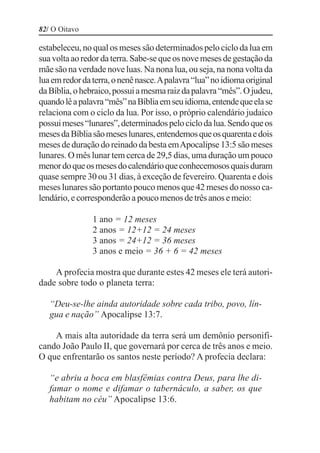 82/ O Oitavo

estabeleceu, no qual os meses são determinados pelo ciclo da lua em
sua volta ao redor da terra. Sabe-se que os nove meses de gestação da
mãe são na verdade nove luas. Na nona lua, ou seja, na nona volta da
lua em redor da terra, o nenê nasce. A palavra “lua” no idioma original
da Bíblia, o hebraico, possui a mesma raiz da palavra “mês”. O judeu,
quando lê a palavra “mês” na Bíblia em seu idioma, entende que ela se
relaciona com o ciclo da lua. Por isso, o próprio calendário judaico
possui meses “lunares”, determinados pelo ciclo da lua. Sendo que os
meses da Bíblia são meses lunares, entendemos que os quarenta e dois
meses de duração do reinado da besta em Apocalipse 13:5 são meses
lunares. O mês lunar tem cerca de 29,5 dias, uma duração um pouco
menor do que os meses do calendário que conhecemosos quais duram
quase sempre 30 ou 31 dias, à exceção de fevereiro. Quarenta e dois
meses lunares são portanto pouco menos que 42 meses do nosso ca-
lendário, e corresponderão a pouco menos de três anos e meio:

                1 ano = 12 meses
                2 anos = 12+12 = 24 meses
                3 anos = 24+12 = 36 meses
                3 anos e meio = 36 + 6 = 42 meses

    A profecia mostra que durante estes 42 meses ele terá autori-
dade sobre todo o planeta terra:

   “Deu-se-lhe ainda autoridade sobre cada tribo, povo, lín-
   gua e nação” Apocalipse 13:7.

    A mais alta autoridade da terra será um demônio personifi-
cando João Paulo II, que governará por cerca de três anos e meio.
O que enfrentarão os santos neste período? A profecia declara:

   “e abriu a boca em blasfêmias contra Deus, para lhe di-
   famar o nome e difamar o tabernáculo, a saber, os que
   habitam no céu” Apocalipse 13:6.
 