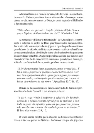 O Reinado da Besta/85

     A besta difamará o nome o tabernáculo de Deus – os que habi-
tam no céu. Esta expressão refere-se não ao tabernáculo que se en-
contra no céu, mas aos santos de Deus, os quais segundo a Bíblia são
o Seu tabernáculo:

   “Não sabeis vós que sois o templo (tabernáculo) de Deus, e
   que o Espírito de Deus habita em vós?” I Coríntios 3:16.

     A expressão “difamar o tabernáculo” de Apocalipse 13 repre-
senta o difamar os santos de Deus guardadores dos mandamentos.
Por meio dela vemos que a besta jogará a opinião pública contra os
guardadores do sábado, mal interpretando seus motivos e classifican-
do sua conscienciosa obediência como obstinada rebeldia para com
as autoridades terrestres. O Apocalipse ainda declara que aqueles que
não adorarem a besta e receberem sua marca, guardando o domingo,
sofrerão confiscação de bens, multa, prisão e mesmo morte:

   “E foi-lhe permitido fazer guerra aos santos e vencê-los... E
   faz a todos, pequenos e grandes, ricos e pobres, livres e ser-
   vos, lhes seja posto um sinal... para que ninguém possa com-
   prar ou vender, senão aquele que tiver o sinal, ou o nome da
   besta, ou o número do seu nome.” Apocalipse 13:7, 16, 17.

     O livro de Tessalonicenses, falando da vinda do demônio per-
sonificando João Paulo II e sua atuação, afirma:

   “a esse, cuja vinda é segundo a eficácia de Satanás,
   com todo o poder, e sinais e prodígios de mentira, e com
   todo engano da injustiça para os que perecem, porque
   não receberam o amor da verdade para se salvarem.”
   II Tessalonicenses 2:9, 10.

     O texto acima mostra que a atuação da besta será conforme
toda a astúcia e poder de Satanás. Podemos ver que ele jogará a
 