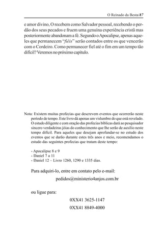 O Reinado da Besta/87

e amor divino, O recebem como Salvador pessoal, recebendo o per-
dão dos seus pecados e fruem uma genuína experiência cristã mas
posteriormente abandonam a fé. Segundo o Apocalipse, apenas aque-
les que permanecem “fiéis” serão contados entre os que vencerão
com o Cordeiro. Como permanecer fiel até o fim em um tempo tão
difícil? Veremos no próximo capítulo.




Nota: Existem muitas profecias que descrevem eventos que ocorrerão neste
    período de tempo. Este livro dá apenas um vislumbre do que está revelado.
    O estudo diligente e com oração das profecias bíblicas dará ao pesquisador
    sincero verdadeiras jóias do conhecimento que lhe serão de auxílio neste
    tempo difícil. Para aqueles que desejam aprofundar-se no estudo dos
    eventos que se darão durante estes três anos e meio, recomendamos o
    estudo das seguintes profecias que tratam deste tempo:

    - Apocalipse 8 e 9
    - Daniel 7 a 11
    - Daniel 12 – Livro 1260, 1290 e 1335 dias.

    Para adquiri-lo, entre em contato pelo e-mail:
                    pedidos@ministerio4anjos.com.br

    ou ligue para:
                             0XX41 3625-1147
                             0XX41 8849-4000
 