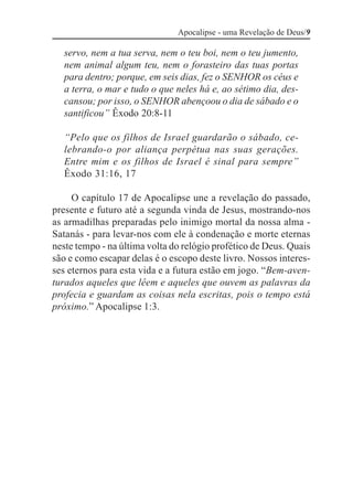 Apocalipse - uma Revelação de Deus/9

  servo, nem a tua serva, nem o teu boi, nem o teu jumento,
  nem animal algum teu, nem o forasteiro das tuas portas
  para dentro; porque, em seis dias, fez o SENHOR os céus e
  a terra, o mar e tudo o que neles há e, ao sétimo dia, des-
  cansou; por isso, o SENHOR abençoou o dia de sábado e o
  santificou” Êxodo 20:8-11

  “Pelo que os filhos de Israel guardarão o sábado, ce-
  lebrando-o por aliança perpétua nas suas gerações.
  Entre mim e os filhos de Israel é sinal para sempre”
  Êxodo 31:16, 17

     O capítulo 17 de Apocalipse une a revelação do passado,
presente e futuro até a segunda vinda de Jesus, mostrando-nos
as armadilhas preparadas pelo inimigo mortal da nossa alma -
Satanás - para levar-nos com ele à condenação e morte eternas
neste tempo - na última volta do relógio profético de Deus. Quais
são e como escapar delas é o escopo deste livro. Nossos interes-
ses eternos para esta vida e a futura estão em jogo. “Bem-aven-
turados aqueles que lêem e aqueles que ouvem as palavras da
profecia e guardam as coisas nela escritas, pois o tempo está
próximo.” Apocalipse 1:3.
 