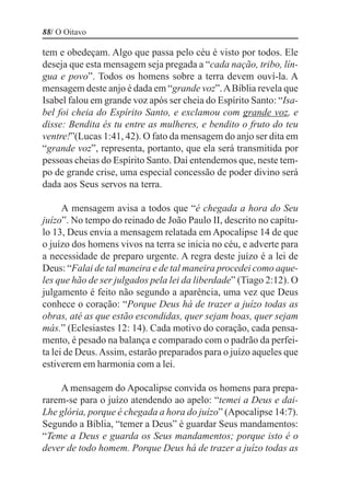 88/ O Oitavo

tem e obedeçam. Algo que passa pelo céu é visto por todos. Ele
deseja que esta mensagem seja pregada a “cada nação, tribo, lín-
gua e povo”. Todos os homens sobre a terra devem ouví-la. A
mensagem deste anjo é dada em “grande voz”. A Bíblia revela que
Isabel falou em grande voz após ser cheia do Espírito Santo: “Isa-
bel foi cheia do Espírito Santo, e exclamou com grande voz, e
disse: Bendita és tu entre as mulheres, e bendito o fruto do teu
ventre!”(Lucas 1:41, 42). O fato da mensagem do anjo ser dita em
“grande voz”, representa, portanto, que ela será transmitida por
pessoas cheias do Espírito Santo. Daí entendemos que, neste tem-
po de grande crise, uma especial concessão de poder divino será
dada aos Seus servos na terra.

      A mensagem avisa a todos que “é chegada a hora do Seu
juízo”. No tempo do reinado de João Paulo II, descrito no capítu-
lo 13, Deus envia a mensagem relatada em Apocalipse 14 de que
o juízo dos homens vivos na terra se inicia no céu, e adverte para
a necessidade de preparo urgente. A regra deste juízo é a lei de
Deus: “Falai de tal maneira e de tal maneira procedei como aque-
les que hão de ser julgados pela lei da liberdade” (Tiago 2:12). O
julgamento é feito não segundo a aparência, uma vez que Deus
conhece o coração: “Porque Deus há de trazer a juízo todas as
obras, até as que estão escondidas, quer sejam boas, quer sejam
más.” (Eclesiastes 12: 14). Cada motivo do coração, cada pensa-
mento, é pesado na balança e comparado com o padrão da perfei-
ta lei de Deus. Assim, estarão preparados para o juízo aqueles que
estiverem em harmonia com a lei.

    A mensagem do Apocalipse convida os homens para prepa-
rarem-se para o juízo atendendo ao apelo: “temei a Deus e dai-
Lhe glória, porque é chegada a hora do juízo” (Apocalipse 14:7).
Segundo a Bíblia, “temer a Deus” é guardar Seus mandamentos:
“Teme a Deus e guarda os Seus mandamentos; porque isto é o
dever de todo homem. Porque Deus há de trazer a juízo todas as
 