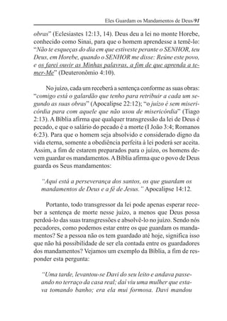 Eles Guardam os Mandamentos de Deus/91

obras” (Eclesiastes 12:13, 14). Deus deu a lei no monte Horebe,
conhecido como Sinai, para que o homem aprendesse a temê-lo:
“Não te esqueças do dia em que estiveste perante o SENHOR, teu
Deus, em Horebe, quando o SENHOR me disse: Reúne este povo,
e os farei ouvir as Minhas palavras, a fim de que aprenda a te-
mer-Me” (Deuteronômio 4:10).

     No juízo, cada um receberá a sentença conforme as suas obras:
“comigo está o galardão que tenho para retribuir a cada um se-
gundo as suas obras” (Apocalipse 22:12); “o juízo é sem miseri-
córdia para com aquele que não usou de misericórdia” (Tiago
2:13). A Bíblia afirma que qualquer transgressão da lei de Deus é
pecado, e que o salário do pecado é a morte (I João 3:4; Romanos
6:23). Para que o homem seja absolvido e considerado digno da
vida eterna, somente a obediência perfeita à lei poderá ser aceita.
Assim, a fim de estarem preparados para o juízo, os homens de-
vem guardar os mandamentos. A Bíblia afirma que o povo de Deus
guarda os Seus mandamentos:

   “Aqui está a perseverança dos santos, os que guardam os
   mandamentos de Deus e a fé de Jesus.” Apocalipse 14:12.

     Portanto, todo transgressor da lei pode apenas esperar rece-
ber a sentença de morte nesse juízo, a menos que Deus possa
perdoá-lo das suas transgressões e absolvê-lo no juízo. Sendo nós
pecadores, como podemos estar entre os que guardam os manda-
mentos? Se a pessoa não os tem guardado até hoje, significa isso
que não há possibilidade de ser ela contada entre os guardadores
dos mandamentos? Vejamos um exemplo da Bíblia, a fim de res-
ponder esta pergunta:

   “Uma tarde, levantou-se Davi do seu leito e andava passe-
   ando no terraço da casa real; daí viu uma mulher que esta-
   va tomando banho; era ela mui formosa. Davi mandou
 