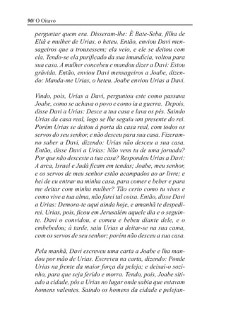 90/ O Oitavo

   perguntar quem era. Disseram-lhe: É Bate-Seba, filha de
   Eliã e mulher de Urias, o heteu. Então, enviou Davi men-
   sageiros que a trouxessem; ela veio, e ele se deitou com
   ela. Tendo-se ela purificado da sua imundícia, voltou para
   sua casa. A mulher concebeu e mandou dizer a Davi: Estou
   grávida. Então, enviou Davi mensageiros a Joabe, dizen-
   do: Manda-me Urias, o heteu. Joabe enviou Urias a Davi.

   Vindo, pois, Urias a Davi, perguntou este como passava
   Joabe, como se achava o povo e como ia a guerra. Depois,
   disse Davi a Urias: Desce a tua casa e lava os pés. Saindo
   Urias da casa real, logo se lhe seguiu um presente do rei.
   Porém Urias se deitou à porta da casa real, com todos os
   servos do seu senhor, e não desceu para sua casa. Fizeram-
   no saber a Davi, dizendo: Urias não desceu a sua casa.
   Então, disse Davi a Urias: Não vens tu de uma jornada?
   Por que não desceste a tua casa? Respondeu Urias a Davi:
   A arca, Israel e Judá ficam em tendas; Joabe, meu senhor,
   e os servos de meu senhor estão acampados ao ar livre; e
   hei de eu entrar na minha casa, para comer e beber e para
   me deitar com minha mulher? Tão certo como tu vives e
   como vive a tua alma, não farei tal coisa. Então, disse Davi
   a Urias: Demora-te aqui ainda hoje, e amanhã te despedi-
   rei. Urias, pois, ficou em Jerusalém aquele dia e o seguin-
   te. Davi o convidou, e comeu e bebeu diante dele, e o
   embebedou; à tarde, saiu Urias a deitar-se na sua cama,
   com os servos de seu senhor; porém não desceu a sua casa.

   Pela manhã, Davi escreveu uma carta a Joabe e lha man-
   dou por mão de Urias. Escreveu na carta, dizendo: Ponde
   Urias na frente da maior força da peleja; e deixai-o sozi-
   nho, para que seja ferido e morra. Tendo, pois, Joabe siti-
   ado a cidade, pôs a Urias no lugar onde sabia que estavam
   homens valentes. Saindo os homens da cidade e pelejan-
 