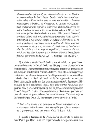 Eles Guardam os Mandamentos de Deus/93

   do com Joabe, caíram alguns do povo, dos servos de Davi; e
   morreu também Urias, o heteu. Então, Joabe enviou notícias
   e fez saber a Davi tudo o que se dera na batalha... Disse o
   mensageiro a Davi: ... os flecheiros, do alto do muro, atira-
   ram contra os teus servos, e morreram alguns dos servos do
   rei; e também morreu o teu servo Urias, o heteu. Disse Davi
   ao mensageiro: Assim dirás a Joabe: Não pareça isto mal
   aos teus olhos, pois a espada devora tanto este como aquele;
   intensifica a tua peleja contra a cidade e derrota-a; e, tu,
   anima a Joabe. Ouvindo, pois, a mulher de Urias que seu
   marido era morto, ela o pranteou. Passado o luto, Davi man-
   dou buscá-la e a trouxe para o palácio; tornou-se ela sua
   mulher e lhe deu à luz um filho. Porém isto que Davi fizera
   foi mal aos olhos do SENHOR.” II Samuel 11:2-18, 24-27.

      Que diria você de Davi? Poderia considerá-lo um guardador
dos mandamentos de Deus? Podemos dizer que ele violou o décimo
mandamento (não cobiçarás) pois cobiçou a mulher do próximo, o
sétimo (não adultarerás) porque adulterou com ela, o sexto porque
matou seu marido, um inocente e fiel. Seguramente, em uma análise
mais detalhada da história à luz de lei de Deus, poderíamos ver que
Davi transgrediu cada um dos dez mandamentos*. Segundo a Bí-
blia, ele de fato transgrediu todos, pois está escrito: “qualquer que
guarda toda a lei, mas tropeça em um só ponto, se torna culpado de
todos.” Tiago 2:10. Aos olhos dos homens, Davi nunca poderia ser
contado entre os guardadores dos mandamentos. Todavia, veja o
testemunho que Deus dá, a seu respeito dele anos mais tarde:

   “Davi, Meu servo, que guardou os Meus mandamentos e
   andou após Mim de todo o seu coração, para fazer somen-
   te o que parecia reto aos meus olhos” I Reis 14:8.

     Segundo a declaração de Deus, Davi é absolvido no juízo do
céu! Posto que Davi tinha um registro tão feio de pecados em sua
 