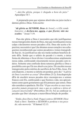 Eles Guardam os Mandamentos de Deus/95

   “...dai-Lhe glória, porque é chegada a hora do juízo”
   Apocalipse 14:7.

    A preparação para que sejamos absolvidos no juízo inclui o
darmos glória a Deus. Está escrito:

   “dá glória ao SENHOR, Deus de Israel, e à Ele rende
   louvores; e declara-me, agora, o que fizeste; não mo
   ocultes.” Josué 7:19.

     Para dar glória a Deus é necessário que não justifiquemos
nossas transgressões diante de Deus, mas que reconheçamos nossa
culpa e declaremos nossos pecados a Ele. Deus não aceita a hi-
pocrisia; necessário é que Lhe abramos nosso coração e nos ache-
guemos reconhecendo que somos pecadores e temos transgredi-
do Sua lei. As justificativas não nos trarão nenhum benefício di-
ante dEle. Sendo que o salário do pecado é a morte, a única
forma de obtermos o favor divino é reconhecermos amplamente
nossa culpa, confessando sinceramente nossos pecados sem ro-
deios. Somente uma confissão desta natureza glorifica a Deus e
possibilita com que Ele nos absolva no juízo. Ele encobre nossas
transgressões pelos méritos do sacrifício de Seu Filho, Jesus. Ele
está disposto, e mesmo se deleita em perdoar, pois diz: “A glória
de Deus é encobrir as coisas” (Provérbios 25:2). Esta disposição
dEle de encobrir nossos pecados deve encorajar-nos a sermos
francos com Ele, confessando o que fizemos e não, nos apresen-
tamos como quem gostaríamos que Ele pensasse que somos. Deus
não considera a aparência. Diz Ele: “O que encobre as suas trans-
gressões jamais prosperará; mas o que as confessa e deixa al-
cançará misericórdia” (Provérbios 28:13). Foi ao confessar os
pecados que Davi alcançou a maravilhosa bênção do perdão:

   “Então, disse Davi a Natã: Pequei contra o SENHOR. Disse
   Natã a Davi: Também o SENHOR te perdoou o teu peca-
   do; não morrerás.” II Samuel 12:13.
 