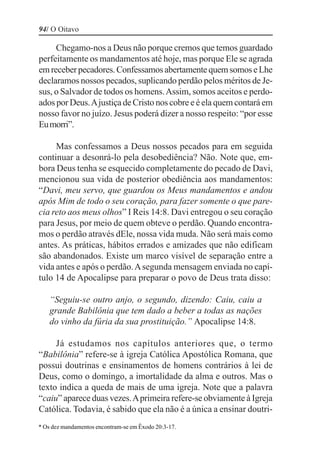 94/ O Oitavo

     Chegamo-nos a Deus não porque cremos que temos guardado
perfeitamente os mandamentos até hoje, mas porque Ele se agrada
em receber pecadores. Confessamos abertamente quem somos e Lhe
declaramos nossos pecados, suplicando perdão pelos méritos de Je-
sus, o Salvador de todos os homens. Assim, somos aceitos e perdo-
ados por Deus. A justiça de Cristo nos cobre e é ela quem contará em
nosso favor no juízo. Jesus poderá dizer a nosso respeito: “por esse
Eu morri”.

     Mas confessamos a Deus nossos pecados para em seguida
continuar a desonrá-lo pela desobediência? Não. Note que, em-
bora Deus tenha se esquecido completamente do pecado de Davi,
mencionou sua vida de posterior obediência aos mandamentos:
“Davi, meu servo, que guardou os Meus mandamentos e andou
após Mim de todo o seu coração, para fazer somente o que pare-
cia reto aos meus olhos” I Reis 14:8. Davi entregou o seu coração
para Jesus, por meio de quem obteve o perdão. Quando encontra-
mos o perdão através dEle, nossa vida muda. Não será mais como
antes. As práticas, hábitos errados e amizades que não edificam
são abandonados. Existe um marco visível de separação entre a
vida antes e após o perdão. A segunda mensagem enviada no capí-
tulo 14 de Apocalipse para preparar o povo de Deus trata disso:

    “Seguiu-se outro anjo, o segundo, dizendo: Caiu, caiu a
    grande Babilônia que tem dado a beber a todas as nações
    do vinho da fúria da sua prostituição.” Apocalipse 14:8.

     Já estudamos nos capítulos anteriores que, o termo
“Babilônia” refere-se à igreja Católica Apostólica Romana, que
possui doutrinas e ensinamentos de homens contrários à lei de
Deus, como o domingo, a imortalidade da alma e outros. Mas o
texto indica a queda de mais de uma igreja. Note que a palavra
“caiu” aparece duas vezes. A primeira refere-se obviamente à Igreja
Católica. Todavia, é sabido que ela não é a única a ensinar doutri-
* Os dez mandamentos encontram-se em Êxodo 20:3-17.
 