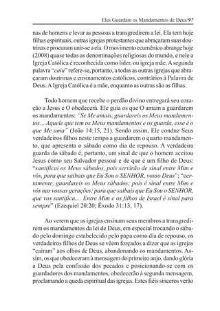 Eles Guardam os Mandamentos de Deus/97

nas de homens e levar as pessoas a transgredirem a lei. Ela tem hoje
filhas espirituais, outras igrejas protestantes que abraçaram suas dou-
trinas e procuram unir-se a ela. O movimento ecumênico abrange hoje
(2008) quase todas as denominações religiosas do mundo, e nele a
Igreja Católica é reconhecida como líder, ou igreja mãe. A segunda
palavra “caiu” refere-se, portanto, a todas as outras igrejas que abra-
çaram doutrinas e ensinamentos católicos, contrários à Palavra de
Deus. A Igreja Católica é a mãe, enquanto as outras são as filhas.

      Todo homem que recebe o perdão divino entregará seu cora-
ção a Jesus e O obedecerá. Ele guia os que O amam a guardarem
os mandamentos: “Se Me amais, guardareis os Meus mandamen-
tos... Aquele que tem os Meus mandamentos e os guarda, esse é o
que Me ama” (João 14:15, 21). Sendo assim, Ele conduz Seus
verdadeiros filhos neste tempo a guardarem o quarto mandamen-
to, que apresenta o sábado como dia de repouso. A verdadeira
guarda do sábado é, portanto, um sinal de que o homem aceitou
Jesus como seu Salvador pessoal e de que é um filho de Deus:
“santificai os Meus sábados, pois servirão de sinal entre Mim e
vós, para que saibais que Eu Sou o SENHOR, vosso Deus”; “cer-
tamente, guardareis os Meus sábados; pois é sinal entre Mim e
vós nas vossas gerações; para que saibais que Eu Sou o SENHOR,
que vos santifica.... Entre Mim e os filhos de Israel é sinal para
sempre” (Ezequiel 20:20; Êxodo 31:13, 17).

     Ao verem que as igrejas ensinam seus membros a transgredi-
rem os mandamentos da lei de Deus, em especial trocando o sába-
do pelo domingo estabelecido pelo papa como dia de repouso, os
verdadeiros filhos de Deus se vêem forçados a dizer que as igrejas
“caíram” aos olhos de Deus, abandonando os mandamentos. As-
sim, os que obedeceram à mensagem do primeiro anjo, dando glória
a Deus pela confissão dos pecados e posicionando-se com os
guardadores dos mandamentos, obedecerão à segunda mensagem,
proclamando a queda espiritual das igrejas. Estes fiéis sinceros verão
 