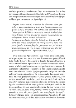 96/ O Oitavo

também que não podem honrar a Deus permanecendo dentro das
igrejas que estão desobedecendo Sua Palavra. O Apocalipse declara
que eles proclamarão uma mensagem adicional referente às igrejas
caídas, a qual encontra-se em Apocalipse 18:

   “Depois destas coisas, vi descer do céu outro anjo, que
   tinha grande autoridade, e a terra se iluminou com a sua
   glória. Então, exclamou com potente voz, dizendo: Caiu!
   Caiu a grande Babilônia e se tornou morada de demônios,
   covil de toda espécie de espírito imundo e esconderijo de
   todo gênero de ave imunda e detestável...
   Ouvi outra voz do céu, dizendo: Retirai-vos dela, povo Meu,
   para não serdes cúmplices em seus pecados e para não
   participardes dos seus flagelos; porque os seus pecados se
   acumularam até ao céu, e Deus se lembrou dos atos iní-
   quos que ela praticou.” Apocalipse 18:1, 2, 4, 5.

     Pelo estudo de Apocalipse 17 que vimos neste livro, sabe-
mos que o próximo papa será um demônio que personificará
João Paulo II. Ao vê-lo assumir a direção da Igreja Católica, a
qual é a Babilônia do Apocalipse, os crentes sinceros que conhe-
cem a profecia proclamarão que esta igreja se tornou morada de
demônios e chamarão os sinceros a não terem nenhuma parte
nem com ela nem com as igrejas que estão coligadas com ela
pelo movimento ecumênico. Tal proclamação dará cumprimen-
to às palavras que lemos acima: “Caiu a grande Babilônia, e se
tornou morada de demônios, covil de toda espécie de espírito
imundo”. Sabendo que demônios estarão no controle das igrejas
ligadas pelo Ecumenismo e que guiarão os fiéis pelo caminho da
transgressão da lei para a destruição eterna, darão a voz de aviso:
“Retirai-vos dela, povo Meu, para não serdes cúmplices em seus
pecados e para não participardes dos seus flagelos (pragas)”.
Esta advertência, junto com as mensagens de Apocalipse 14 que
estamos estudando, é a última a ser dada ao mundo antes do encer-
 
