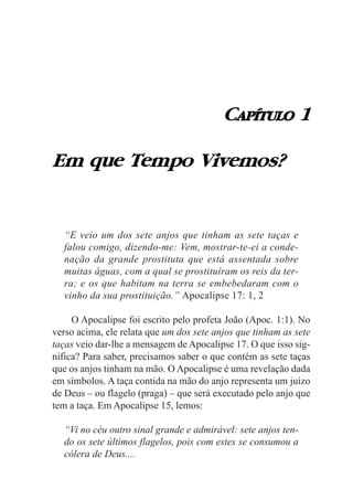 CAPÍTULO 1

Em que Tempo Vivemos?


  “E veio um dos sete anjos que tinham as sete taças e
  falou comigo, dizendo-me: Vem, mostrar-te-ei a conde-
  nação da grande prostituta que está assentada sobre
  muitas águas, com a qual se prostituíram os reis da ter-
  ra; e os que habitam na terra se embebedaram com o
  vinho da sua prostituição.” Apocalipse 17: 1, 2

     O Apocalipse foi escrito pelo profeta João (Apoc. 1:1). No
verso acima, ele relata que um dos sete anjos que tinham as sete
taças veio dar-lhe a mensagem de Apocalipse 17. O que isso sig-
nifica? Para saber, precisamos saber o que contém as sete taças
que os anjos tinham na mão. O Apocalipse é uma revelação dada
em símbolos. A taça contida na mão do anjo representa um juízo
de Deus – ou flagelo (praga) – que será executado pelo anjo que
tem a taça. Em Apocalipse 15, lemos:

  “Vi no céu outro sinal grande e admirável: sete anjos ten-
  do os sete últimos flagelos, pois com estes se consumou a
  cólera de Deus....
 