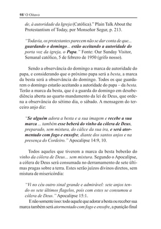 98/ O Oitavo

   de, à autoridade da Igreja (Católica).” Plain Talk About the
   Protestantism of Today, por Monseñor Segur, p. 213.

   “Todavia, os protestantes parecem não se dar conta de que...
   guardando o domingo... estão aceitando a autoridade do
   porta voz da igreja, o Papa.” Fonte: Our Sunday Visitor,
   Semanal católico, 5 de febrero de 1950 (grifo nosso).

     Sendo a observância do domingo a marca de autoridade do
papa, e considerando que o próximo papa será a besta, a marca
da besta será a observância do domingo. Todos os que guarda-
rem o domingo estarão aceitando a autoridade do papa – da besta.
Terão a marca da besta, que é a guarda do domingo em desobe-
diência aberta ao quarto mandamento da lei de Deus, que orde-
na a observância do sétimo dia, o sábado. A mensagem do ter-
ceiro anjo diz:

   “Se alguém adora a besta e a sua imagem e recebe a sua
   marca ... também esse beberá do vinho da cólera de Deus,
   preparado, sem mistura, do cálice da sua ira, e será ator-
   mentado com fogo e enxofre, diante dos santos anjos e na
   presença do Cordeiro.” Apocalipse 14:9, 10.

     Todos aqueles que tiverem a marca da besta beberão do
vinho da cólera de Deus... sem mistura. Segundo o Apocalipse,
a cólera de Deus será consumada no derramamento de sete últi-
mas pragas sobre a terra. Estes serão juízos divinos diretos, sem
mistura de misericórdia:

  “Vi no céu outro sinal grande e admirável: sete anjos ten-
  do os sete últimos flagelos, pois com estes se consumou a
  cólera de Deus.” Apocalipse 15:1.
    E não somente isso: todo aquele que adorar a besta ou receber sua
marca também será atormentado com fogo e enxofre, a punição final
 