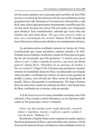 Eles Guardam os Mandamentos de Deus/103

em Seu amor, perdoou-nos os pecados pelo sacrifício de Seu Filho
na cruz, e a certeza de Seu amor por nós faz-nos confiarmos na Sua
guia para nossa vida. Passamos a viver uma nova vida com Ele, a vida
da fé, uma vida na qual apreciamos sinceramente o sacrifício que Ele,
em Seu amor, fez para nos salvar. Por esta razão, nos esforçamos
para obedecer Seus mandamentos, sabendo que nesta obra não
estamos sós, pois Jesus disse: “Eis que estou convosco todos os
dias, até a consumação dos séculos” Mateus 28:20. O poder de
Jesus fará nossos esforços para obedecer aos mandamentos eficazes.

     Ao permanecermos confiando somente na Justiça de Cristo,
reconhecendo que somos pecadores, estamos retendo a fé nEle.
Estando nessa condição, recebemos o poder de Deus para nos guar-
dar de cair em pecado, pois Ele prometeu: “o homem para quem
olharei é este: o aflito e abatido de espírito e que treme da Minha
palavra” (Isaías 66:2). “Humilhai-vos na presença do Senhor, e
Ele vos exaltará” (Tiago 4:10). O homem que permanece constan-
temente em humildade diante de Deus, reconhecendo sua situação
como pecador e confiando nos méritos de Jesus como garantia de
perdão e justiça, será elevado por Deus acima da degradação do
pecado. Deus o fará guardar os mandamentos. Tão logo o homem
deixe de estar neste estado de contrição de alma e saia da presença
de Deus, confiando em si mesmo, cairá em pecado.

     A fé de Jesus levava-O a uma comunhão constante com o Pai
celestial, e Seu coração contrito derramava-se em lágrimas supli-
cando ao Pai graça para vencer a tentação:

    “Jesus, nos dias da Sua carne, tendo oferecido, com forte
   clamor e lágrimas, orações e súplicas a quem o podia li-
   vrar da morte” Hebreus 5:7.
     Recebendo o Espírito Santo como resposta às orações, apoiava
Sua fé nas promessas de Deus, e por meio delas saía vitorioso. A fé de
Jesus era de natureza tal que considerava como realidade mesmo as
 