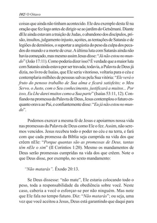 102/ O Oitavo

coisas que ainda não tinham acontecido. Ele deu exemplo desta fé na
oração que fez logo antes de dirigir-se ao jardim do Getsêmani. Diante
dEle ainda estavam a traição de Judas, o abandono dos discípulos, pri-
são, insultos, julgamento injusto, açoites, as tentações de Satanás e de
legiões de demônios, o suportar a angústia do peso da culpa dos peca-
dos do mundo e a morte de cruz. A última luta com Satanás ainda não
havia começado, mas mesmo assim Jesus disse: “Já não estou no mun-
do” (João 17:11). Como poderia dizer isso? É verdade que a maior luta
com Satanás ainda estava por ser travada; todavia, a Palavra de Deus já
dizia, no livro de Isaías, que Ele seria vitorioso, voltaria para o céu e
contemplaria milhões de pessoas salvas pela Sua vitória: “Ele verá o
fruto do penoso trabalho de Sua alma e ficará satisfeito; o Meu
Servo, o Justo, com o Seu conhecimento, justificará a muitos... Por
isso, Eu Lhe darei muitos como a Sua parte” (Isaías 53:11, 12). Con-
fiando na promessa da Palavra de Deus, Jesus contemplou o futuro en-
quanto orava ao Pai, e confiantemente disse: “Eu já não estou no mun-
do”.

     Podemos exercer a mesma fé de Jesus e apoiarmos nossa vida
nas promessas da Palavra de Deus como Ele o fez. Assim, não sere-
mos vencidos. Jesus recebeu todo o poder no céu e na terra, e fará
com que cada promessa da Bíblia seja cumprida na vida dos que
crêem nEle: “Porque quantas são as promessas de Deus, tantas
têm nEle o sim” (II Coríntios 1:20). Mesmo os mandamentos de
Deus serão promessas cumpridas na vida dos que crêem. Note o
que Deus disse, por exemplo, no sexto mandamento:

   “Não matarás”. Êxodo 20:13.

     Se Deus dissesse: “não mate”, Ele estaria colocando todo o
peso, toda a responsabilidade da obediência sobre você. Neste
caso, caberia a você o esforçar-se por não ninguém. Mas note
que Ele fala no tempo futuro. Diz: “Não matarás”; ou seja, uma
vez que você aceitou a Jesus, Deus está garantindo que daqui para
 