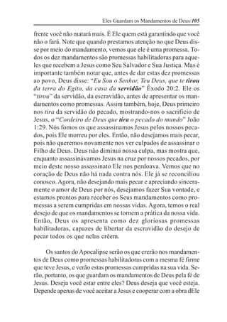 Eles Guardam os Mandamentos de Deus/105

frente você não matará mais. É Ele quem está garantindo que você
não o fará. Note que quando prestamos atenção no que Deus dis-
se por meio do mandamento, vemos que ele é uma promessa. To-
dos os dez mandamentos são promessas habilitadoras para aque-
les que recebem a Jesus como Seu Salvador e Sua Justiça. Mas é
importante também notar que, antes de dar estas dez promessas
ao povo, Deus disse: “Eu Sou o Senhor, Teu Deus, que te tirou
da terra do Egito, da casa da servidão” Êxodo 20:2. Ele os
“tirou” da servidão, da escravidão, antes de apresentar os man-
damentos como promessas. Assim também, hoje, Deus primeiro
nos tira da servidão do pecado, mostrando-nos o sacrifício de
Jesus, o “Cordeiro de Deus que tira o pecado do mundo” João
1:29. Nós fomos os que assassinamos Jesus pelos nossos peca-
dos, pois Ele morreu por eles. Então, não desejamos mais pecar,
pois não queremos novamente nos ver culpados de assassinar o
Filho de Deus. Deus não diminui nossa culpa, mas mostra que,
enquanto assassinávamos Jesus na cruz por nossos pecados, por
meio deste nosso assassinato Ele nos perdoava. Vemos que no
coração de Deus não há nada contra nós. Ele já se reconciliou
conosco. Agora, não desejando mais pecar e apreciando sincera-
mente o amor de Deus por nós, desejamos fazer Sua vontade, e
estamos prontos para receber os Seus mandamentos como pro-
messas a serem cumpridas em nossas vidas. Agora, temos o real
desejo de que os mandamentos se tornem a prática da nossa vida.
Então, Deus os apresenta como dez gloriosas promessas
habilitadoras, capazes de libertar da escravidão do desejo de
pecar todos os que nelas crêem.

     Os santos do Apocalipse serão os que crerão nos mandamen-
tos de Deus como promessas habilitadoras com a mesma fé firme
que teve Jesus, e verão estas promessas cumpridas na sua vida. Se-
rão, portanto, os que guardam os mandamentos de Deus pela fé de
Jesus. Deseja você estar entre eles? Deus deseja que você esteja.
Depende apenas de você aceitar a Jesus e cooperar com a obra dEle
 