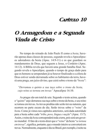 CAPÍTULO 10

O Armagedom e a Segunda
Vinda de Cristo

     No tempo do reinado de João Paulo II como a besta, have-
rão apenas duas classes de pessoas, segundo revela o Apocalipse:
os adoradores da besta (Apoc. 14:9-11) e os que guardam os
mandamentos de Deus, que seguem a Jesus, o Cordeiro (Apoc.
14:12). A Bíblia revela que haverá uma grande batalha final. Se-
gundo revela o Apocalipse, quando o tempo de graça dado para
que os homens se arrependam já se houver finalizado e a cólera de
Deus estiver sendo derramada sobre os habitantes da terra, have-
rá uma praga, um juízo divino, que cairá sobre o trono da “besta”:

   “Derramou o quinto a sua taça sobre o trono da besta,
   cujo reino se tornou em trevas” Apocalipse 16:10.

      As pragas são um total de sete. Segundo o texto acima, quando
o “quinto” anjo derramou sua taça sobre o trono da besta, o seu reino
se tornou em trevas. As trevas preditas não serão trevas naturais, que
ocorrem no parte escura do dia. Serão trevas sobre o “reino” da
besta. Como já vimos nos capítulos anteriores, será dada autoridade
para a besta sobre cada “tribo, povo, língua e nação” (Apoc. 13:7).
Assim, o reino da besta corresponderá toda a terra, pois será um gover-
no mundial. O fato de o texto dizer que o “reino” da besta “se tornou
em trevas”, significa, portanto, que o mundo inteiro se converterá em
trevas. Normalmente, enquanto é dia no Brasil, por exemplo, é noite na
 