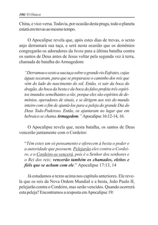 106/ O Oitavo

China, e vice-versa. Todavia, por ocasião desta praga, todo o planeta
estará em trevas ao mesmo tempo.

     O Apocalipse revela que, após estes dias de trevas, o sexto
anjo derramará sua taça, e será nesta ocasião que os demônios
congregarão os adoradores da besta para a última batalha contra
os santos de Deus antes de Jesus voltar pela segunda vez à terra,
chamada de batalha do Armagedom:

   “Derramou o sexto a sua taça sobre o grande rio Eufrates, cujas
   águas secaram, para que se preparasse o caminho dos reis que
   vêm do lado do nascimento do sol. Então, vi sair da boca do
   dragão, da boca da besta e da boca do falso profeta três espíri-
   tos imundos semelhantes a rãs; porque eles são espíritos de de-
   mônios, operadores de sinais, e se dirigem aos reis do mundo
   inteiro com o fim de ajuntá-los para a peleja do grande Dia do
   Deus Todo-Poderoso. Então, os ajuntaram no lugar que em
   hebraico se chama Armagedom.” Apocalipse 16:12-14, 16.

    O Apocalipse revela que, nesta batalha, os santos de Deus
vencerão juntamente com o Cordeiro:

   “Têm estes um só pensamento e oferecem à besta o poder e
   a autoridade que possuem. Pelejarão eles contra o Cordei-
   ro, e o Cordeiro os vencerá, pois é o Senhor dos senhores e
   o Rei dos reis; vencerão também os chamados, eleitos e
   fiéis que se acham com ele.” Apocalipse 17:13, 14

     Já estudamos o texto acima nos capítulo anteriores. Ele reve-
la que os reis da Nova Ordem Mundial e a besta, João Paulo II,
pelejarão contra o Cordeiro, mas serão vencidos. Quando ocorrerá
esta peleja? Encontramos a resposta em Apocalipse 19:
 