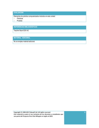 Copyright © 1990-2017 Edusoft Ltd. All rights reserved.
Este material es para el uso exclusivo de los docentes y estudiantes que
son parte del Proyecto Perú País Bilingüe en Inglés al 2021
3
EVALUACION
Elementos de práctica computarizados incluidos en esta unidad:
- Prácticas
- Pruebas
REFERENCIAS BIBLIOGRÁFICAS
Teacher Book EDO A2
MATERIAL ADICIONAL
No se emplea material adicional.
 