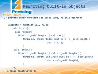 // private inner function (as local var), no this operator
validate = function(val, rule){
switch(rule){
case 'index':
if(val > _self.length || val < 0 ){
throw new Error('Index must be < '+ _self.length +
' and > 0.');
}
case 'index2':
if(val > _self.length || val < -_self.length ){
throw new Error('2nd index must be < '+ _self.length +
' and > +-'+_self.length);
}
}};
} //close constructor fn
Rewriting built-in objects
 