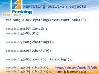 http://jsbin.com/agadaf/9/edit
(open js & console tabs)
var sObj = new MyStringConstructor('rodica');
console.log(sObj.length);
console.log(sObj[0]);
console.log(sObj.toString());
console.log(sObj.charAt(9));
console.log(sObj.concat(' is coding'));
console.log(sObj.slice(1,3));
console.log(sObj.slice(0,-2));
Rewriting built-in objects
 