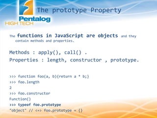 The prototype Property
The functions in JavaScript are objects and they
contain methods and properties.
Methods : apply(), call() .
Properties : length, constructor , prototype.
>>> function foo(a, b){return a * b;}
>>> foo.length
2
>>> foo.constructor
Function()
>>> typeof foo.prototype
"object" // <=> foo.prototype = {}
 