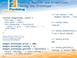 Adding Methods and Properties
Using the Prototype
function Gadget(name, color) {
this.name = name;
this.color = color;
this.whatAreYou = function(){
return 'I am a ' + this.color + ' ' +
this.name;
}
}
Adding methods and properties to the
prototype property of the constructor
function is another way to add
functionality to the objects:
Gadget.prototype.price = 100;
Gadget.prototype.rating = 3;
Gadget.prototype.getInfo = function() {
return 'Rating: ' + this.rating + ',
price: ' + this.price;
};
>>> var newtoy = new
Gadget('webcam', 'blac
>>> newtoy.name;
"webcam"
>>> newtoy.whatAreYou();
"I am a black webcam"
>>> newtoy.price;
100
>>> newtoy.getInfo();
"Rating: 3, price: 100"
 