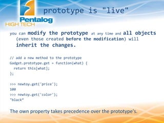 prototype is "live"
you can modify the prototype at any time and all objects
(even those created before the modification) will
inherit the changes.
// add a new method to the prototype
Gadget.prototype.get = function(what) {
return this[what];
};
>>> newtoy.get('price');
100
>>> newtoy.get('color');
"black‚
The own property takes precedence over the prototype's.
 