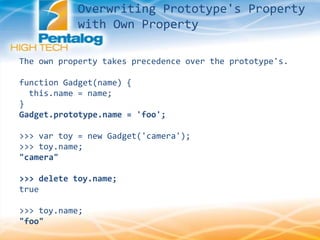 Overwriting Prototype's Property
with Own Property
The own property takes precedence over the prototype's.
function Gadget(name) {
this.name = name;
}
Gadget.prototype.name = 'foo';
>>> var toy = new Gadget('camera');
>>> toy.name;
"camera"
>>> delete toy.name;
true
>>> toy.name;
"foo"
 