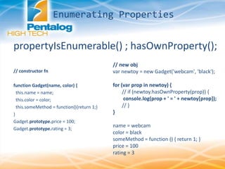 Enumerating Properties
propertyIsEnumerable() ; hasOwnProperty();
// constructor fn
function Gadget(name, color) {
this.name = name;
this.color = color;
this.someMethod = function(){return 1;}
}
Gadget.prototype.price = 100;
Gadget.prototype.rating = 3;
// new obj
var newtoy = new Gadget('webcam', 'black');
for (var prop in newtoy) {
// if (newtoy.hasOwnProperty(prop)) {
console.log(prop + ' = ' + newtoy[prop]);
// }
}
name = webcam
color = black
someMethod = function () { return 1; }
price = 100
rating = 3
 