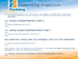 Not all properties show up in a for-in loop. For example, the length (for arrays) and
constructor properties will not show up. The properties that do show up are called
enumerable.
>>> newtoy.hasOwnProperty('name')
true
>>> newtoy.hasOwnProperty('price')
false
>>> newtoy.propertyIsEnumerable('name')
true
>>> newtoy.propertyIsEnumerable('constructor')
false
Any properties coming down the prototype chain are not enumerable:
>>> newtoy.propertyIsEnumerable('price')
false
Note, however, that such properties are enumerable if you reach the object contained in the
prototype and invoke its propertyIsEnumerable().
>>> newtoy.constructor.prototype.propertyIsEnumerable('price')
true
Enumerating Properties
 