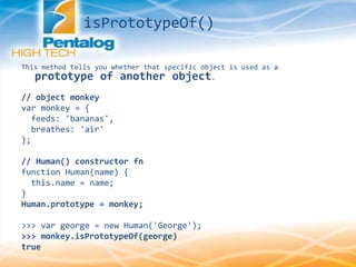 This method tells you whether that specific object is used as a
prototype of another object.
// object monkey
var monkey = {
feeds: 'bananas',
breathes: 'air'
};
// Human() constructor fn
function Human(name) {
this.name = name;
}
Human.prototype = monkey;
>>> var george = new Human('George');
>>> monkey.isPrototypeOf(george)
true
isPrototypeOf()
 