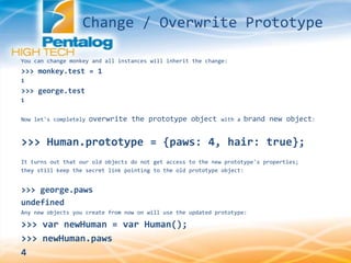 You can change monkey and all instances will inherit the change:
>>> monkey.test = 1
1
>>> george.test
1
Now let's completely overwrite the prototype object with a brand new object:
>>> Human.prototype = {paws: 4, hair: true};
It turns out that our old objects do not get access to the new prototype's properties;
they still keep the secret link pointing to the old prototype object:
>>> george.paws
undefined
Any new objects you create from now on will use the updated prototype:
>>> var newHuman = var Human();
>>> newHuman.paws
4
Change / Overwrite Prototype
 